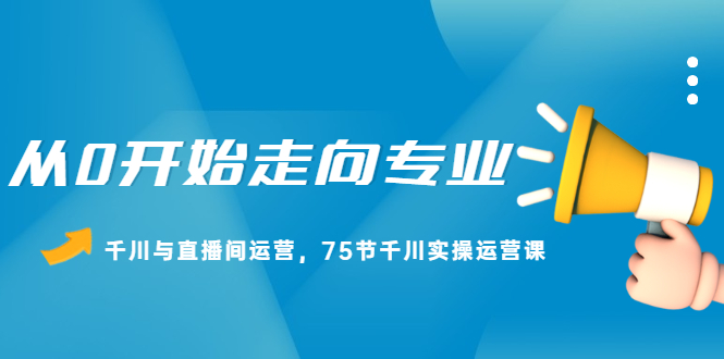 从0开始走向专业，千川与直播间运营，75节千川实操运营课KK创富圈-网创项目资源站-副业项目-创业项目-搞钱项目KK创富圈