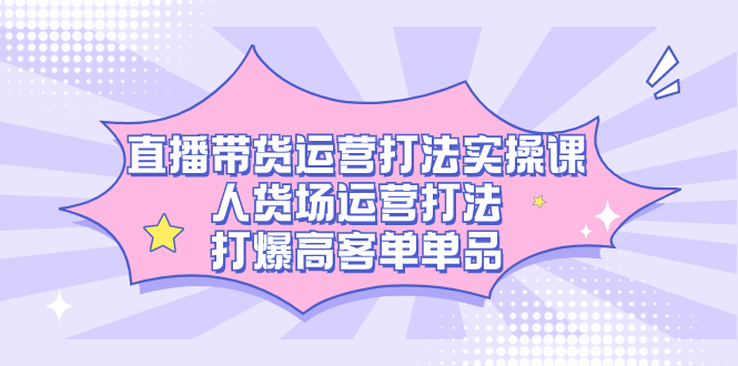 直播带货运营打法实操课，人货场运营打法，打爆高客单单品KK创富圈-网创项目资源站-副业项目-创业项目-搞钱项目KK创富圈