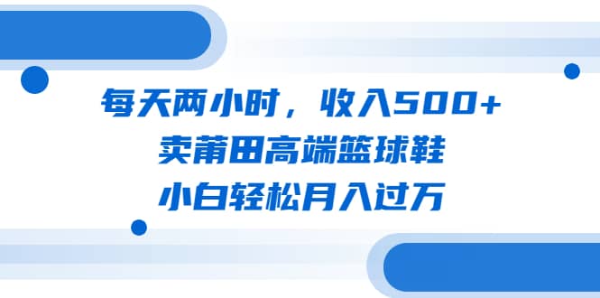 每天两小时，收入500+，卖莆田高端篮球鞋，小白轻松月入过万（教程+素材）KK创富圈-网创项目资源站-副业项目-创业项目-搞钱项目KK创富圈