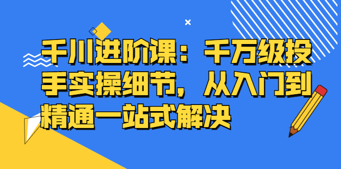 千川进阶课：千川投放细节实操，从入门到精通一站式解决KK创富圈-网创项目资源站-副业项目-创业项目-搞钱项目KK创富圈