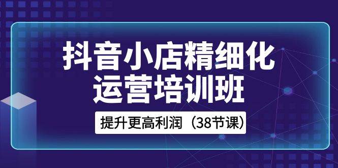 抖音小店-精细化运营培训班，提升更高利润（38节课）KK创富圈-网创项目资源站-副业项目-创业项目-搞钱项目KK创富圈