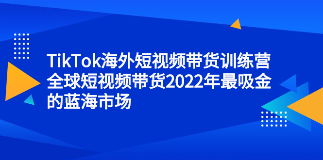 TikTok海外短视频带货训练营，全球短视频带货2022年最吸金的蓝海市场KK创富圈-网创项目资源站-副业项目-创业项目-搞钱项目KK创富圈