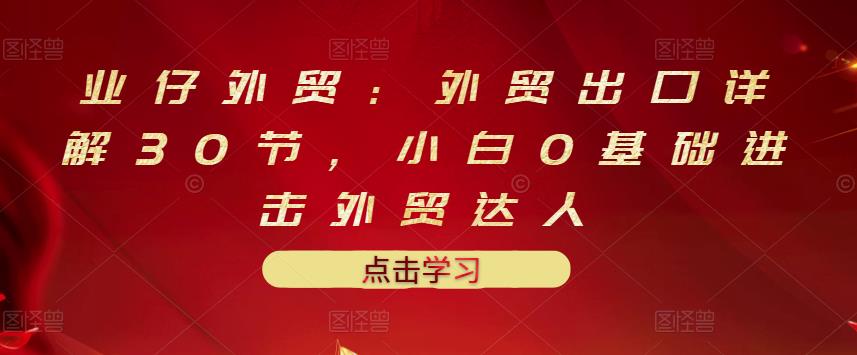 业仔外贸：外贸出口详解30节，小白0基础进击外贸达人 价值666元KK创富圈-网创项目资源站-副业项目-创业项目-搞钱项目KK创富圈