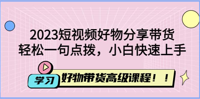 2023短视频好物分享带货，好物带货高级课程，轻松一句点拨，小白快速上手KK创富圈-网创项目资源站-副业项目-创业项目-搞钱项目KK创富圈