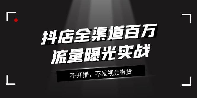 抖店-全渠道百万流量曝光实战，不开播，不发视频带货（16节课）KK创富圈-网创项目资源站-副业项目-创业项目-搞钱项目KK创富圈